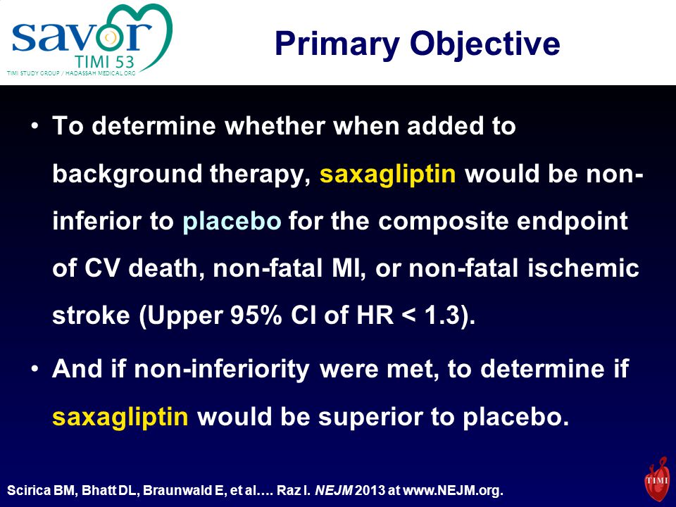 TIMI STUDY GROUP / HADASSAH MEDICAL ORG Primary Objective To determine whether when added to background therapy, saxagliptin would be non- inferior to placebo for the composite endpoint of CV death, non-fatal MI, or non-fatal ischemic stroke (Upper 95% CI of HR < 1.3).