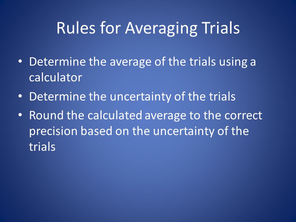 Rules for Averaging Trials Determine the average of the trials using a calculator Determine the uncertainty of the trials Round the calculated average to the correct precision based on the uncertainty of the trials