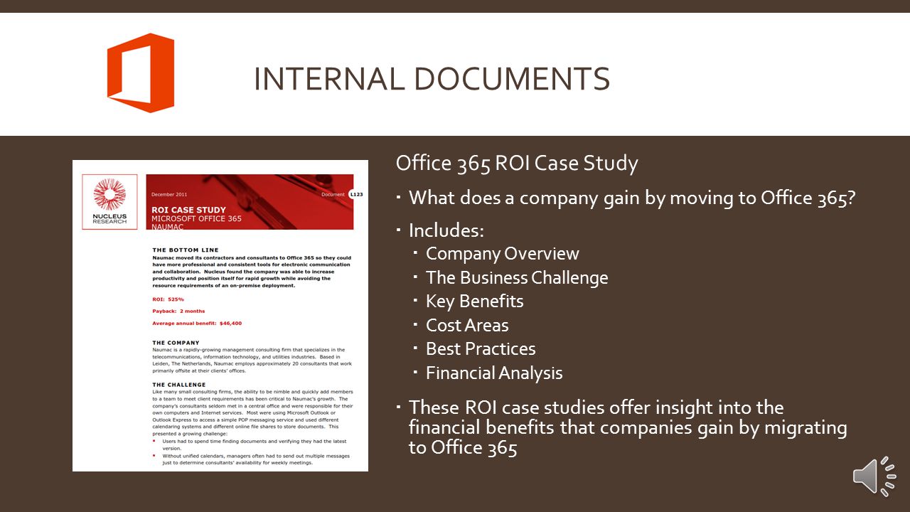 Office 365 Customer Solution Case Studies  Three separate official case studies from Microsoft  Includes:  Company Overview and Profile  Business Problem  Business Solution  Benefits  These customer solution based case studies offer great information and insight into the type of benefits that companies seek out from Office 365