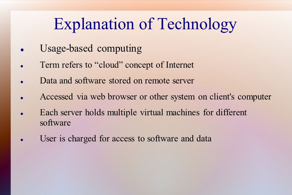 Explanation of Technology Usage-based computing Term refers to cloud concept of Internet Data and software stored on remote server Accessed via web browser or other system on client s computer Each server holds multiple virtual machines for different software User is charged for access to software and data