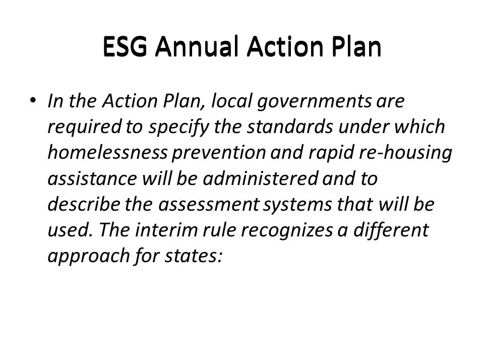 ESG Annual Action Plan In the Action Plan, local governments are required to specify the standards under which homelessness prevention and rapid re-housing assistance will be administered and to describe the assessment systems that will be used.