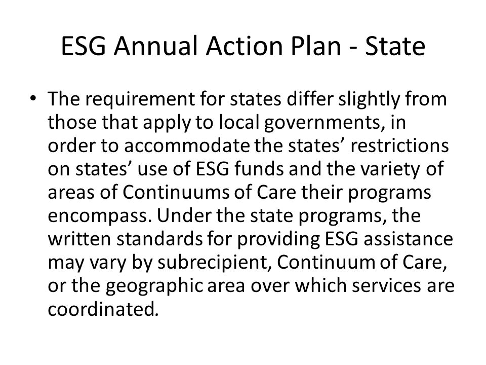 ESG Annual Action Plan - State The requirement for states differ slightly from those that apply to local governments, in order to accommodate the states’ restrictions on states’ use of ESG funds and the variety of areas of Continuums of Care their programs encompass.