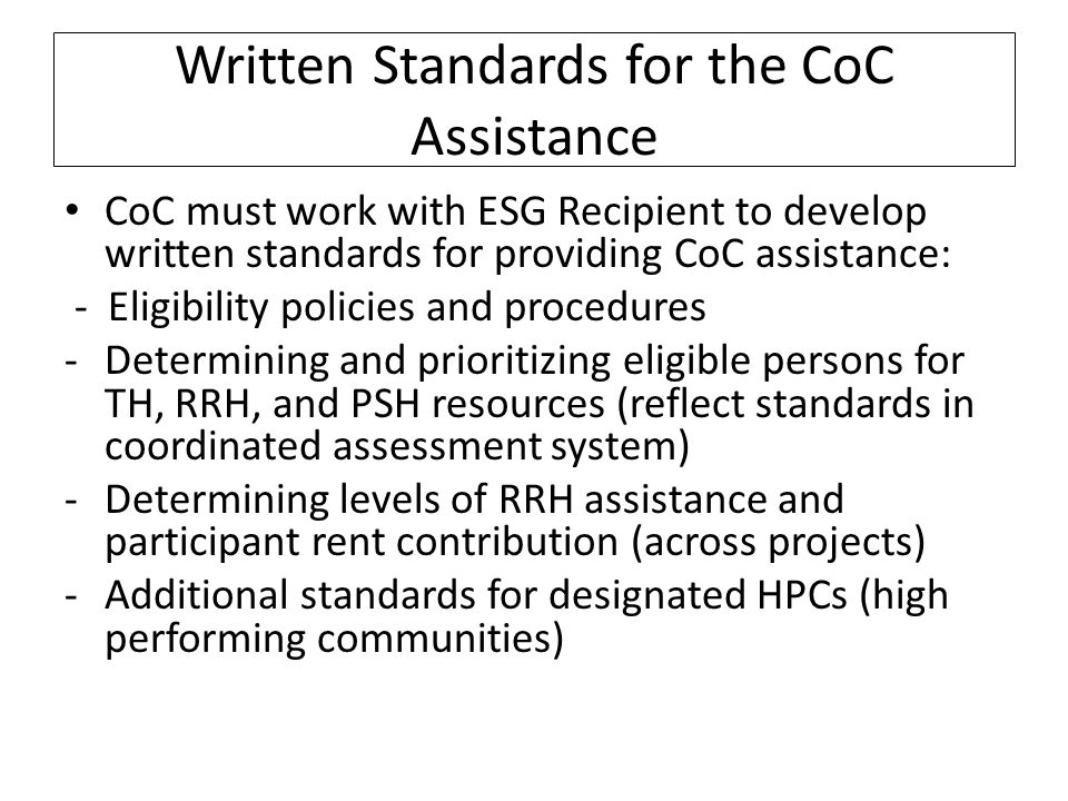 Written Standards for the CoC Assistance CoC must work with ESG Recipient to develop written standards for providing CoC assistance: - Eligibility policies and procedures -Determining and prioritizing eligible persons for TH, RRH, and PSH resources (reflect standards in coordinated assessment system) -Determining levels of RRH assistance and participant rent contribution (across projects) -Additional standards for designated HPCs (high performing communities)