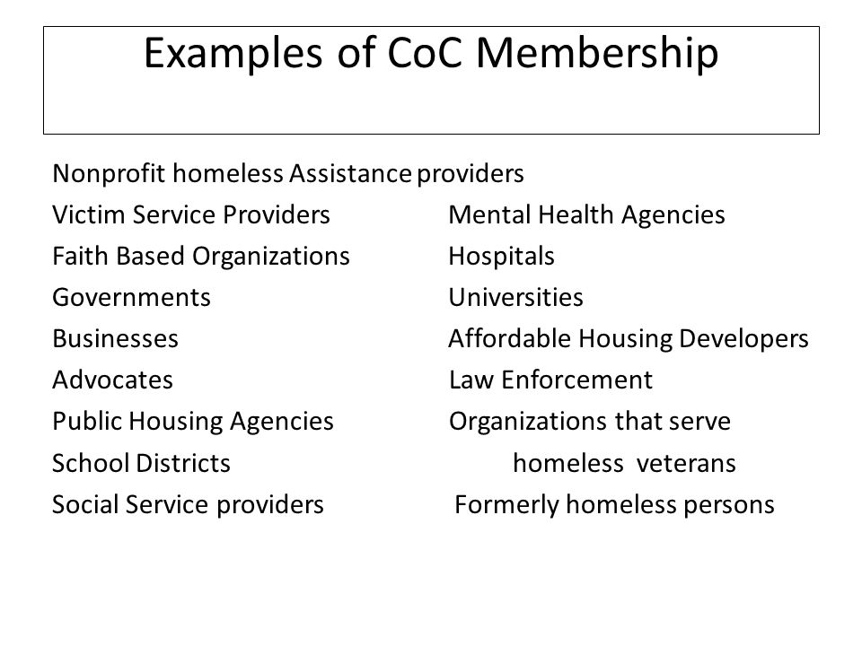 Examples of CoC Membership Nonprofit homeless Assistance providers Victim Service Providers Mental Health Agencies Faith Based Organizations Hospitals Governments Universities Businesses Affordable Housing Developers Advocates Law Enforcement Public Housing Agencies Organizations that serve School Districts homeless veterans Social Service providers Formerly homeless persons