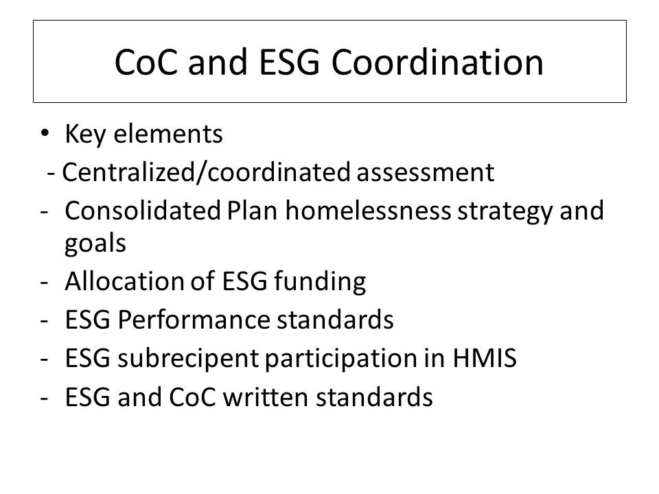 CoC and ESG Coordination Key elements - Centralized/coordinated assessment -Consolidated Plan homelessness strategy and goals -Allocation of ESG funding -ESG Performance standards -ESG subrecipent participation in HMIS -ESG and CoC written standards