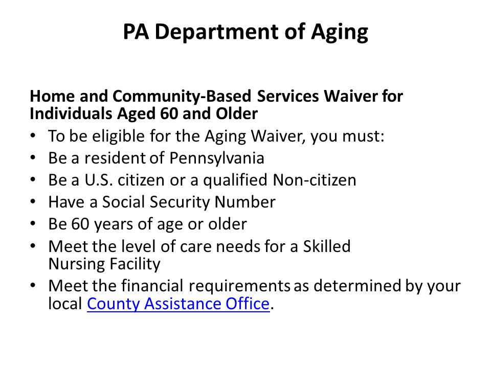 PA Department of Aging Home and Community-Based Services Waiver for Individuals Aged 60 and Older To be eligible for the Aging Waiver, you must: Be a resident of Pennsylvania Be a U.S.