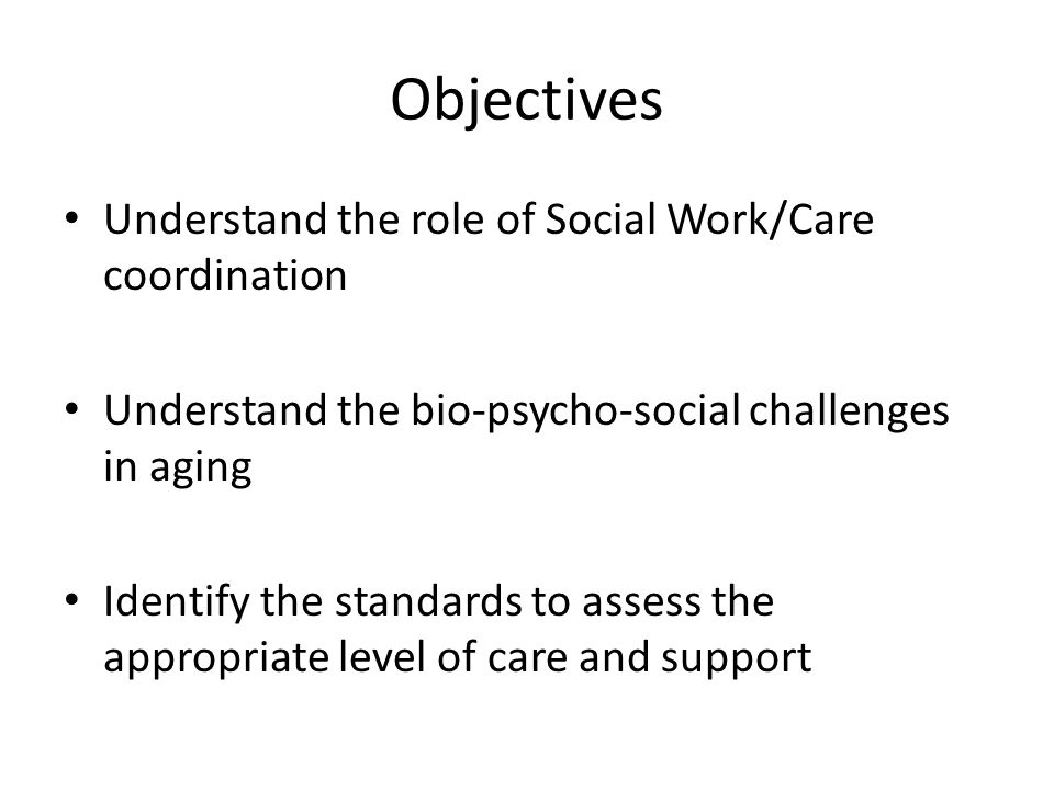 Objectives Understand the role of Social Work/Care coordination Understand the bio-psycho-social challenges in aging Identify the standards to assess the appropriate level of care and support