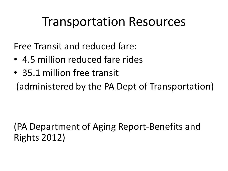 Transportation Resources Free Transit and reduced fare: 4.5 million reduced fare rides 35.1 million free transit (administered by the PA Dept of Transportation) (PA Department of Aging Report-Benefits and Rights 2012)