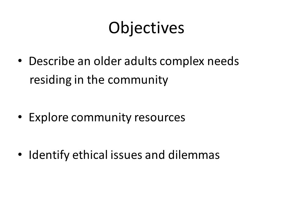 Objectives Describe an older adults complex needs residing in the community Explore community resources Identify ethical issues and dilemmas