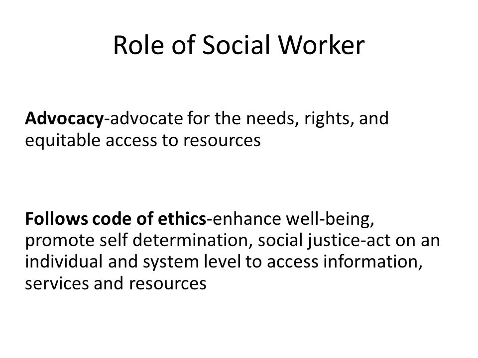 Role of Social Worker Advocacy-advocate for the needs, rights, and equitable access to resources Follows code of ethics-enhance well-being, promote self determination, social justice-act on an individual and system level to access information, services and resources