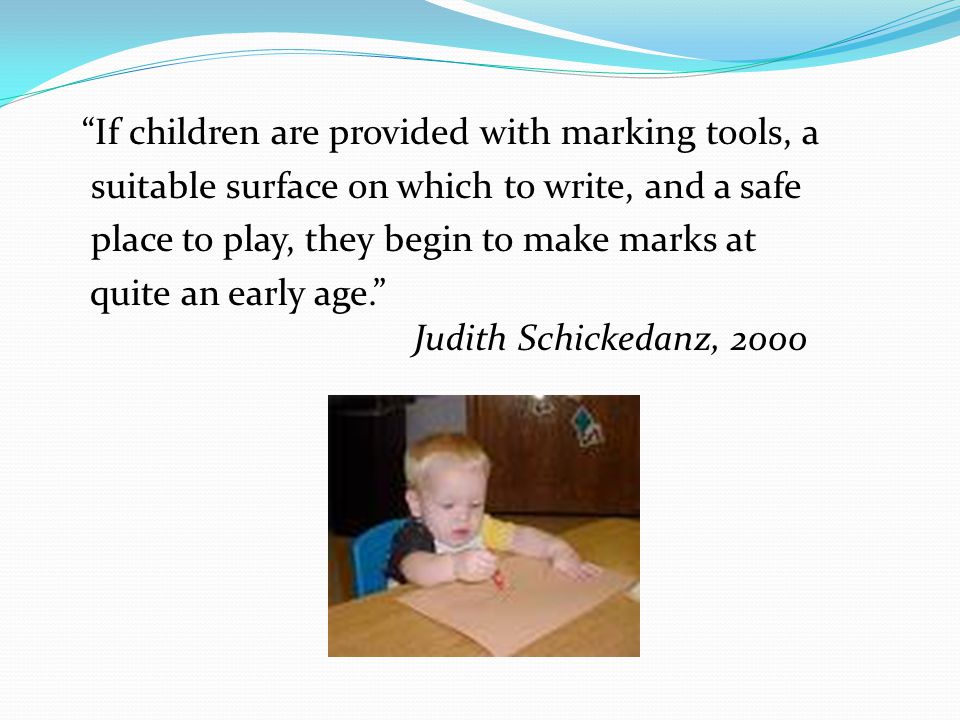 If children are provided with marking tools, a suitable surface on which to write, and a safe place to play, they begin to make marks at quite an early age. Judith Schickedanz, 2000