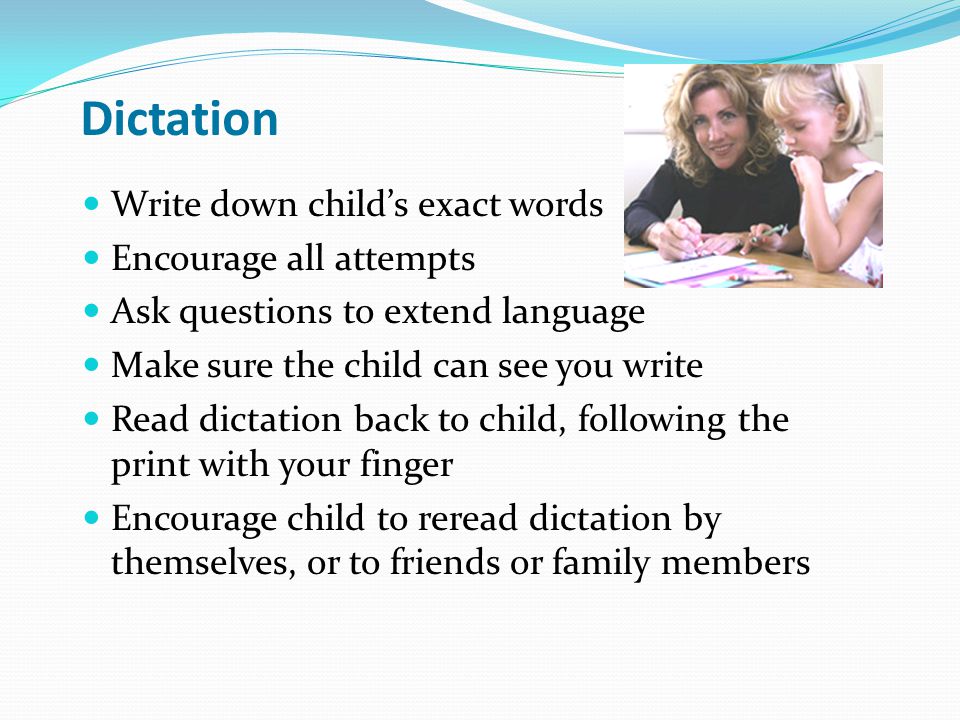 Dictation Write down child’s exact words Encourage all attempts Ask questions to extend language Make sure the child can see you write Read dictation back to child, following the print with your finger Encourage child to reread dictation by themselves, or to friends or family members