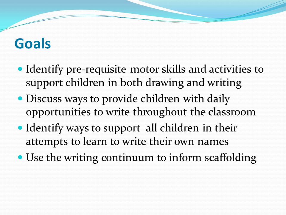 Goals Identify pre-requisite motor skills and activities to support children in both drawing and writing Discuss ways to provide children with daily opportunities to write throughout the classroom Identify ways to support all children in their attempts to learn to write their own names Use the writing continuum to inform scaffolding