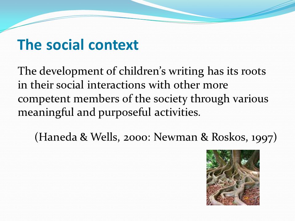 The social context The development of children’s writing has its roots in their social interactions with other more competent members of the society through various meaningful and purposeful activities.