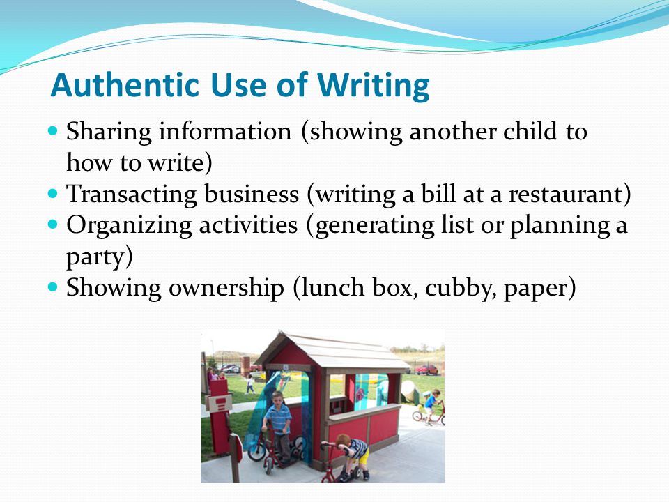 Authentic Use of Writing Sharing information (showing another child to how to write) Transacting business (writing a bill at a restaurant) Organizing activities (generating list or planning a party) Showing ownership (lunch box, cubby, paper)
