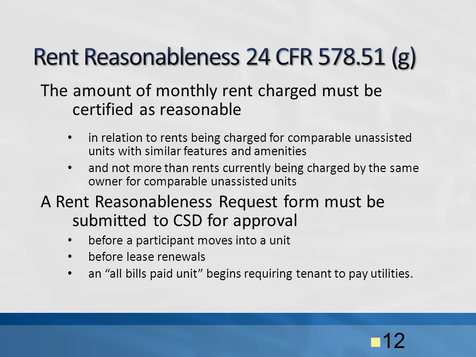 The amount of monthly rent charged must be certified as reasonable in relation to rents being charged for comparable unassisted units with similar features and amenities and not more than rents currently being charged by the same owner for comparable unassisted units A Rent Reasonableness Request form must be submitted to CSD for approval before a participant moves into a unit before lease renewals an all bills paid unit begins requiring tenant to pay utilities.