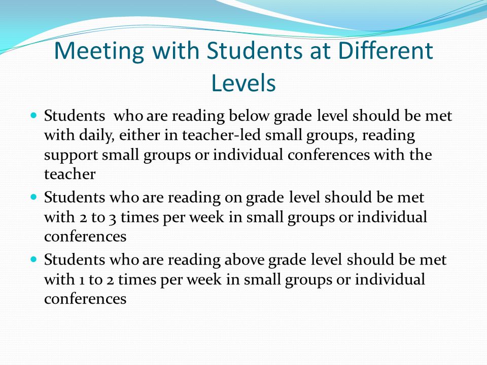 Meeting with Students at Different Levels Students who are reading below grade level should be met with daily, either in teacher-led small groups, reading support small groups or individual conferences with the teacher Students who are reading on grade level should be met with 2 to 3 times per week in small groups or individual conferences Students who are reading above grade level should be met with 1 to 2 times per week in small groups or individual conferences