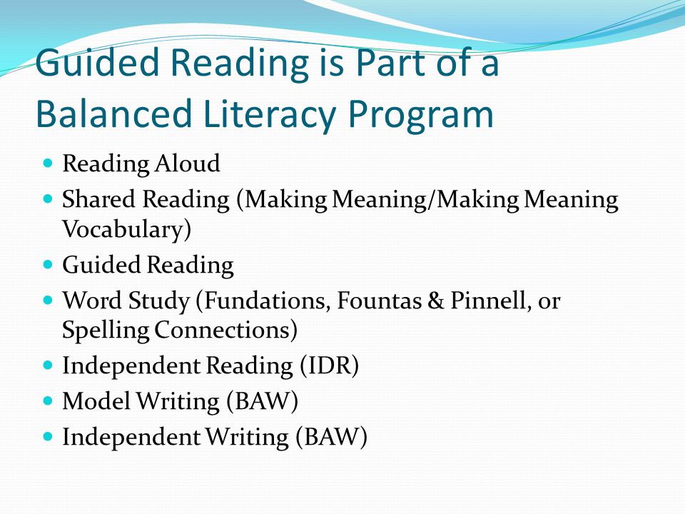 Guided Reading is Part of a Balanced Literacy Program Reading Aloud Shared Reading (Making Meaning/Making Meaning Vocabulary) Guided Reading Word Study (Fundations, Fountas & Pinnell, or Spelling Connections) Independent Reading (IDR) Model Writing (BAW) Independent Writing (BAW)