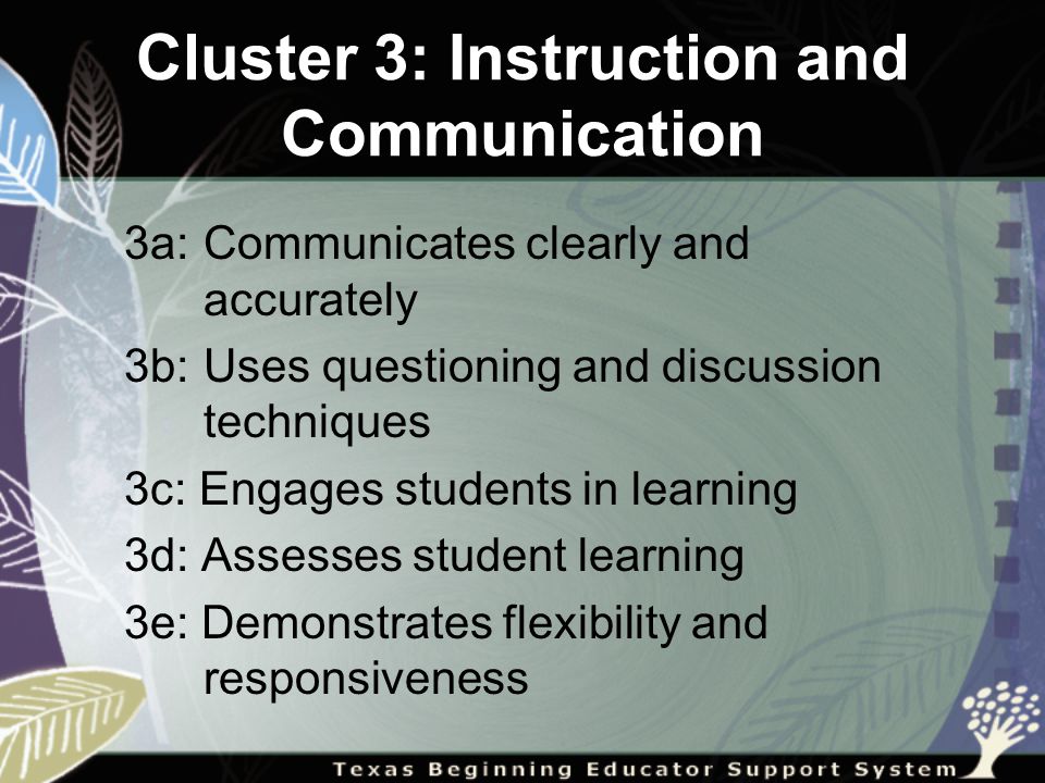 Cluster 3: Instruction and Communication 3a: Communicates clearly and accurately 3b: Uses questioning and discussion techniques 3c: Engages students in learning 3d: Assesses student learning 3e: Demonstrates flexibility and responsiveness