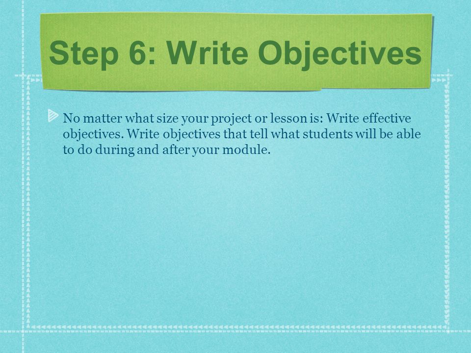 Step 6: Write Objectives No matter what size your project or lesson is: Write effective objectives.