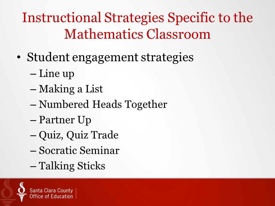 Instructional Strategies Specific to the Mathematics Classroom Student engagement strategies – Line up – Making a List – Numbered Heads Together – Partner Up – Quiz, Quiz Trade – Socratic Seminar – Talking Sticks