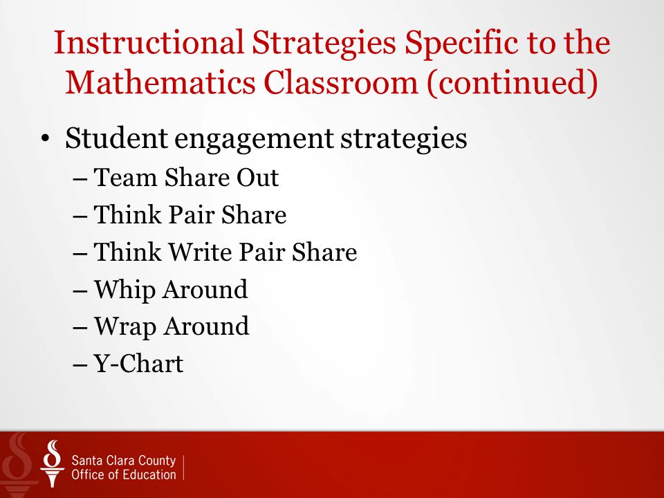 Instructional Strategies Specific to the Mathematics Classroom (continued) Student engagement strategies – Team Share Out – Think Pair Share – Think Write Pair Share – Whip Around – Wrap Around – Y-Chart