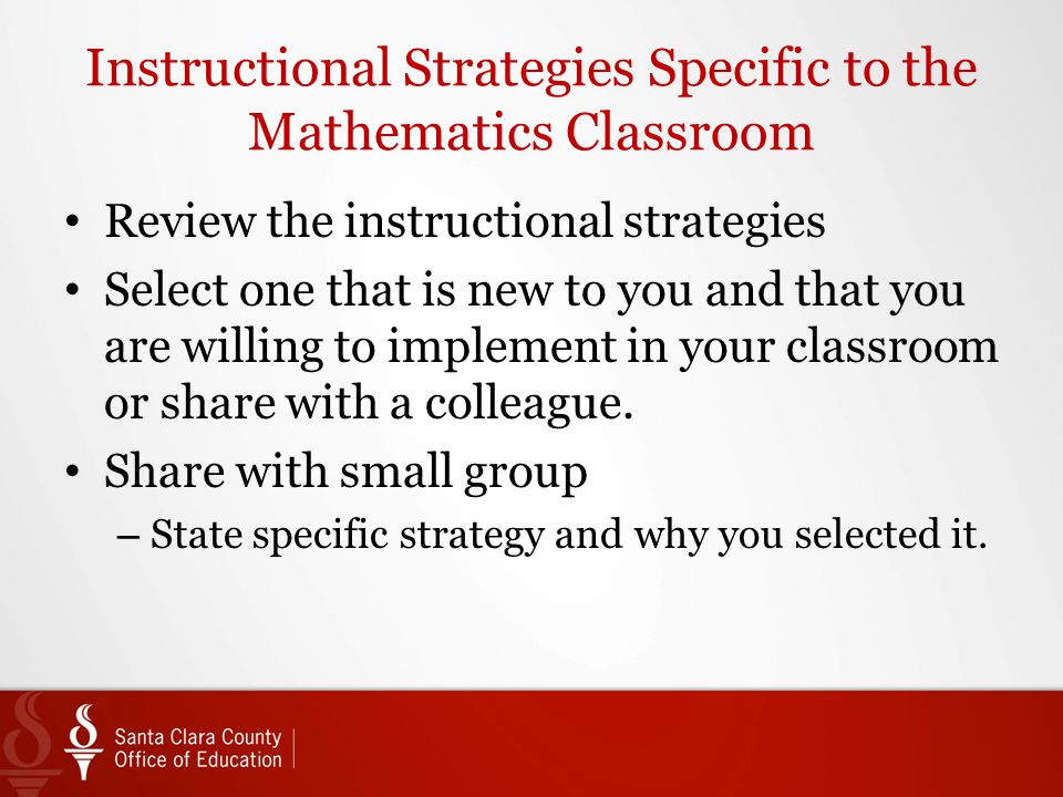 Instructional Strategies Specific to the Mathematics Classroom Review the instructional strategies Select one that is new to you and that you are willing to implement in your classroom or share with a colleague.