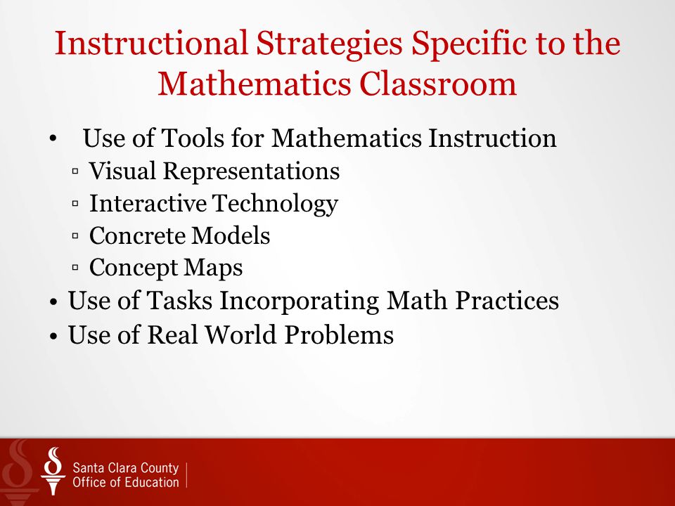 Instructional Strategies Specific to the Mathematics Classroom Use of Tools for Mathematics Instruction ▫Visual Representations ▫Interactive Technology ▫Concrete Models ▫Concept Maps Use of Tasks Incorporating Math Practices Use of Real World Problems