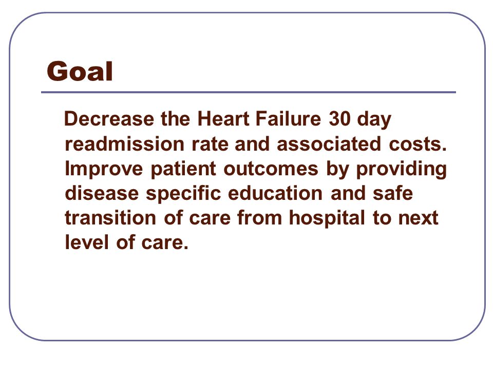 Goal Decrease the Heart Failure 30 day readmission rate and associated costs.