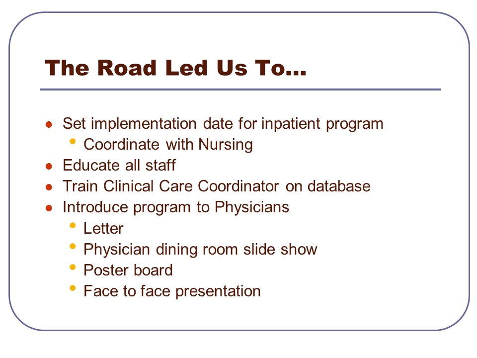 The Road Led Us To… Set implementation date for inpatient program Coordinate with Nursing Educate all staff Train Clinical Care Coordinator on database Introduce program to Physicians Letter Physician dining room slide show Poster board Face to face presentation
