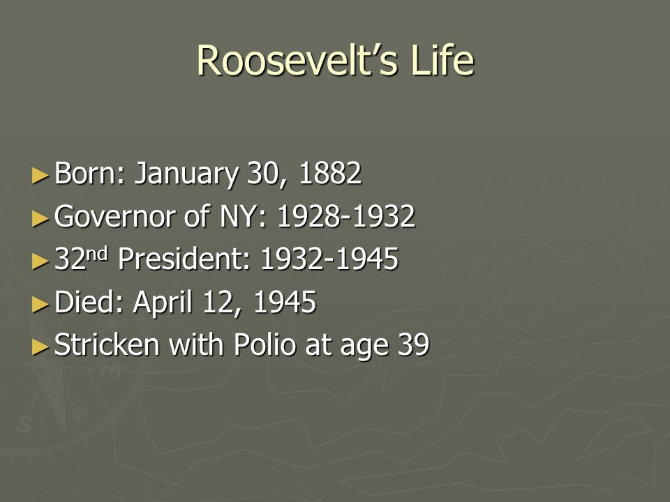 Roosevelt’s Life ► Born: January 30, 1882 ► Governor of NY: ► 32 nd President: ► Died: April 12, 1945 ► Stricken with Polio at age 39