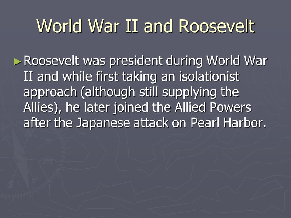 World War II and Roosevelt ► Roosevelt was president during World War II and while first taking an isolationist approach (although still supplying the Allies), he later joined the Allied Powers after the Japanese attack on Pearl Harbor.
