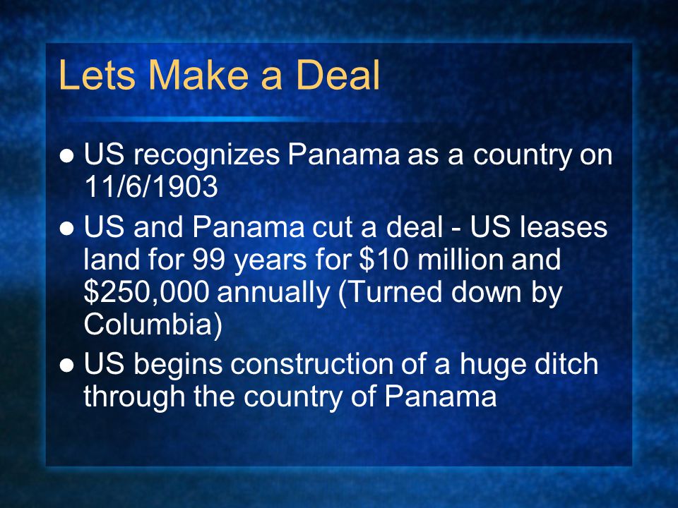 Lets Make a Deal US recognizes Panama as a country on 11/6/1903 US and Panama cut a deal - US leases land for 99 years for $10 million and $250,000 annually (Turned down by Columbia) US begins construction of a huge ditch through the country of Panama
