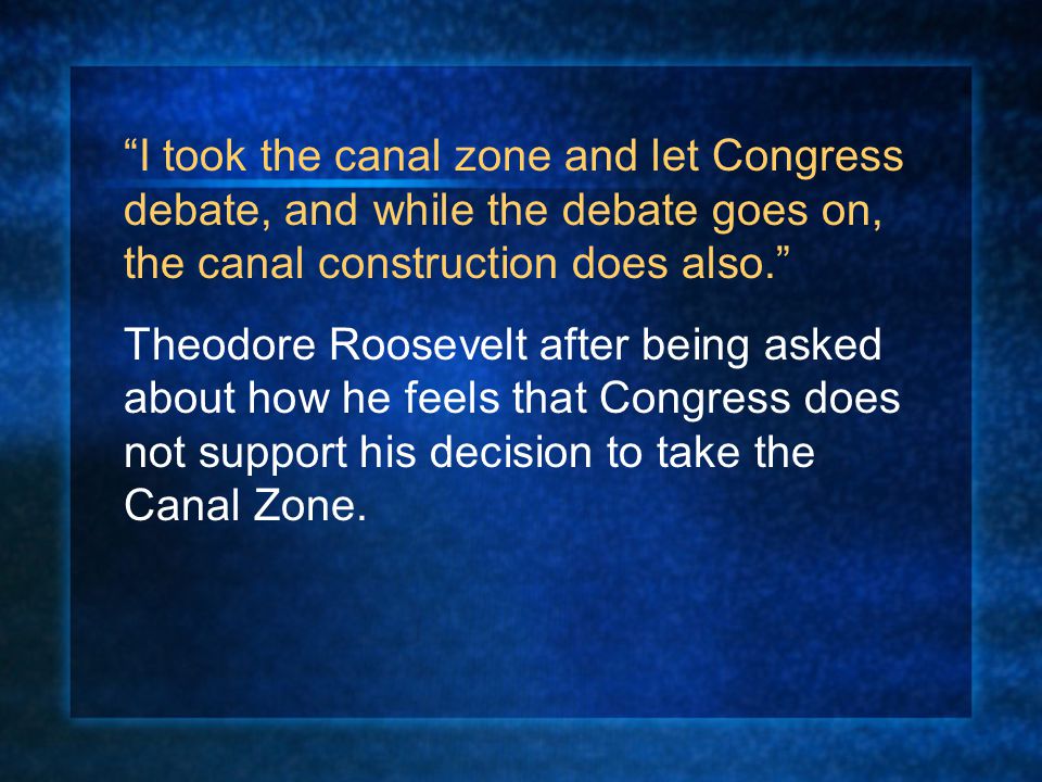 I took the canal zone and let Congress debate, and while the debate goes on, the canal construction does also. Theodore Roosevelt after being asked about how he feels that Congress does not support his decision to take the Canal Zone.