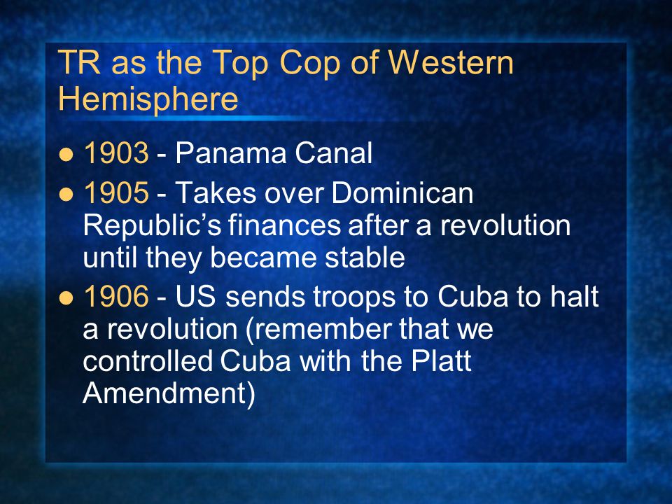 TR as the Top Cop of Western Hemisphere Panama Canal Takes over Dominican Republic’s finances after a revolution until they became stable US sends troops to Cuba to halt a revolution (remember that we controlled Cuba with the Platt Amendment)