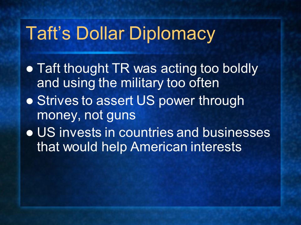 Taft’s Dollar Diplomacy Taft thought TR was acting too boldly and using the military too often Strives to assert US power through money, not guns US invests in countries and businesses that would help American interests