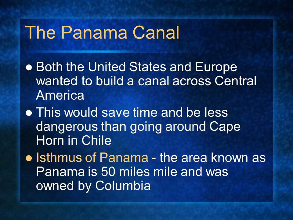 The Panama Canal Both the United States and Europe wanted to build a canal across Central America This would save time and be less dangerous than going around Cape Horn in Chile Isthmus of Panama - the area known as Panama is 50 miles mile and was owned by Columbia