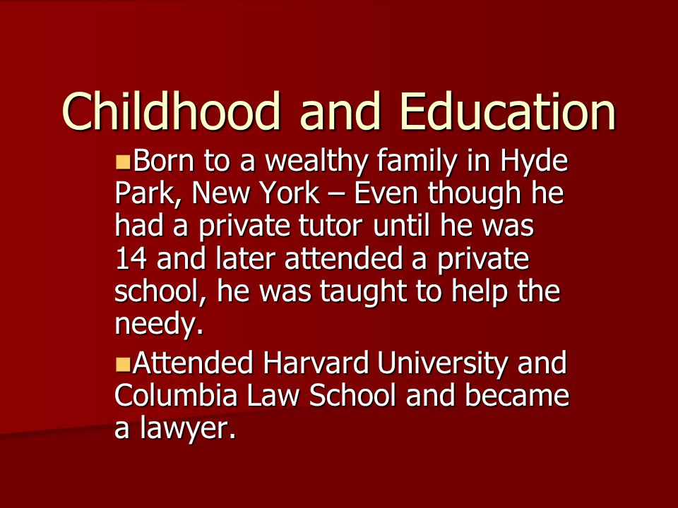 Childhood and Education Born to a wealthy family in Hyde Park, New York – Even though he had a private tutor until he was 14 and later attended a private school, he was taught to help the needy.