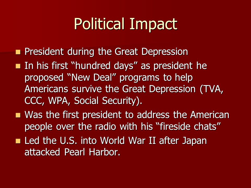Political Impact President during the Great Depression President during the Great Depression In his first hundred days as president he proposed New Deal programs to help Americans survive the Great Depression (TVA, CCC, WPA, Social Security).