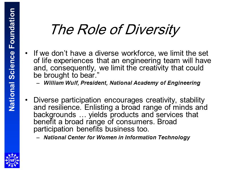 National Science Foundation The Role of Diversity If we don’t have a diverse workforce, we limit the set of life experiences that an engineering team will have and, consequently, we limit the creativity that could be brought to bear. –William Wulf, President, National Academy of Engineering Diverse participation encourages creativity, stability and resilience.