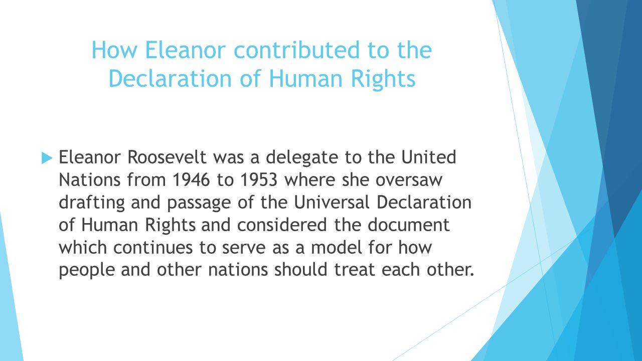 How Eleanor contributed to the Declaration of Human Rights  Eleanor Roosevelt was a delegate to the United Nations from 1946 to 1953 where she oversaw drafting and passage of the Universal Declaration of Human Rights and considered the document which continues to serve as a model for how people and other nations should treat each other.