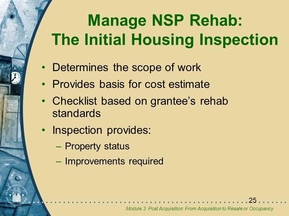 Module 3: Post Acquisition: From Acquisition to Resale or Occupancy 25 Manage NSP Rehab: The Initial Housing Inspection Determines the scope of work Provides basis for cost estimate Checklist based on grantee’s rehab standards Inspection provides: –Property status –Improvements required