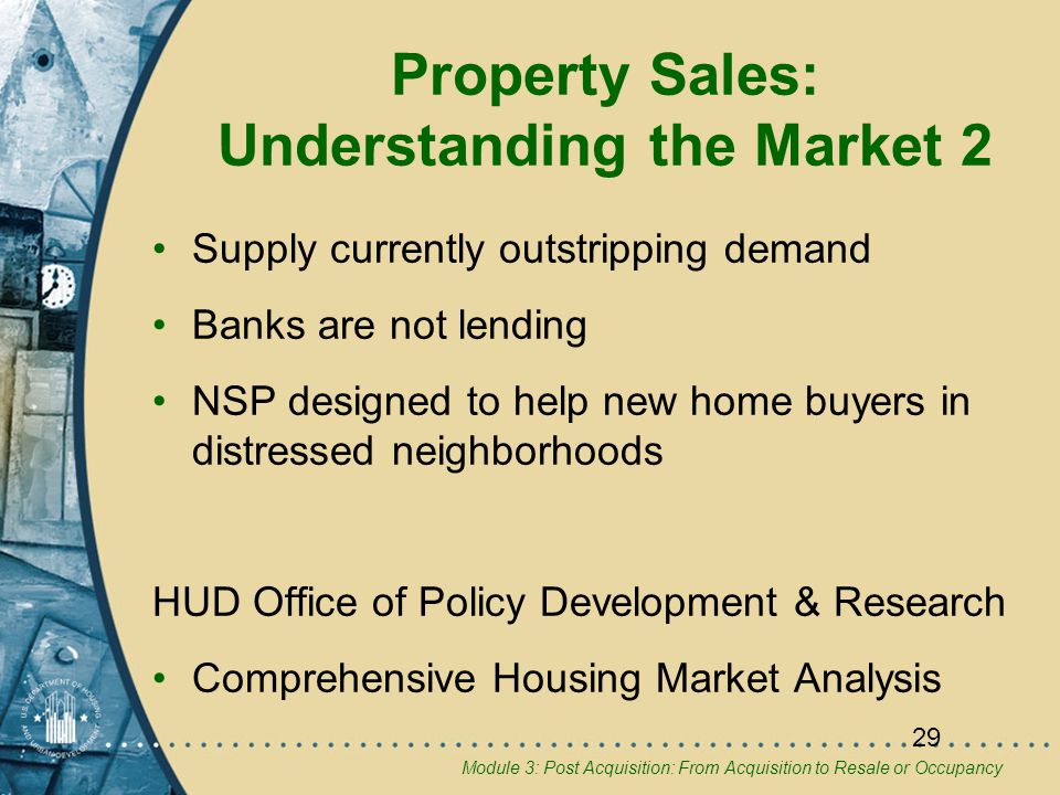 Module 3: Post Acquisition: From Acquisition to Resale or Occupancy 29 Property Sales: Understanding the Market 2 Supply currently outstripping demand Banks are not lending NSP designed to help new home buyers in distressed neighborhoods HUD Office of Policy Development & Research Comprehensive Housing Market Analysis