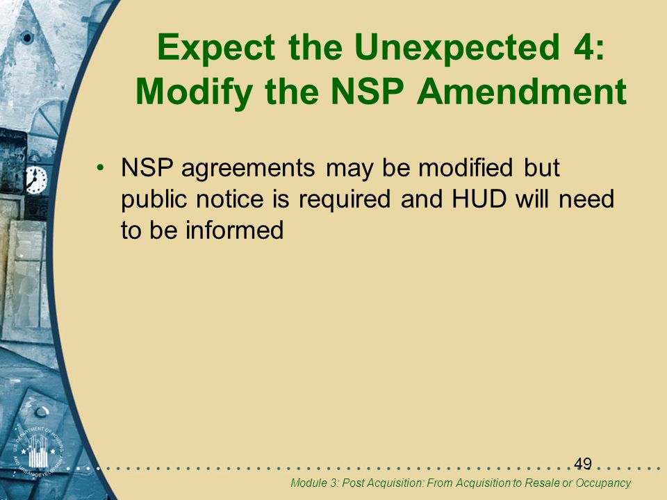 Module 3: Post Acquisition: From Acquisition to Resale or Occupancy 49 Expect the Unexpected 4: Modify the NSP Amendment NSP agreements may be modified but public notice is required and HUD will need to be informed