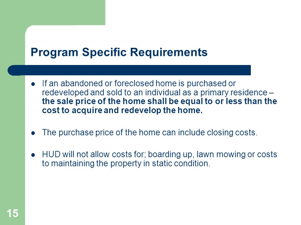 15 Program Specific Requirements If an abandoned or foreclosed home is purchased or redeveloped and sold to an individual as a primary residence – the sale price of the home shall be equal to or less than the cost to acquire and redevelop the home.