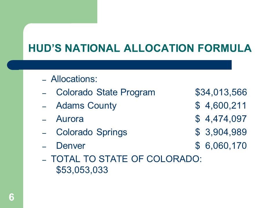 6 HUD’S NATIONAL ALLOCATION FORMULA – Allocations: – Colorado State Program$34,013,566 – Adams County$ 4,600,211 – Aurora$ 4,474,097 – Colorado Springs$ 3,904,989 – Denver$ 6,060,170 – TOTAL TO STATE OF COLORADO: $53,053,033