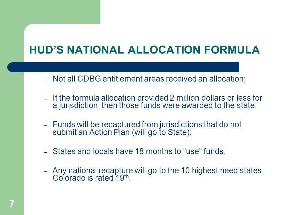 7 HUD’S NATIONAL ALLOCATION FORMULA – Not all CDBG entitlement areas received an allocation; – If the formula allocation provided 2 million dollars or less for a jurisdiction, then those funds were awarded to the state.