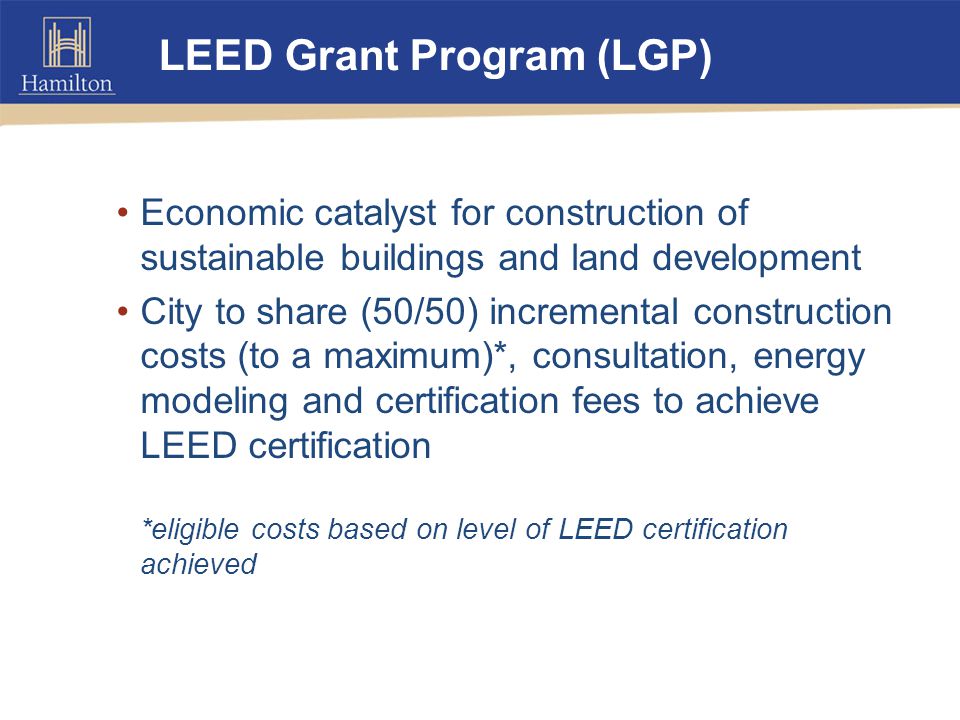 LEED Grant Program (LGP) Economic catalyst for construction of sustainable buildings and land development City to share (50/50) incremental construction costs (to a maximum)*, consultation, energy modeling and certification fees to achieve LEED certification *eligible costs based on level of LEED certification achieved