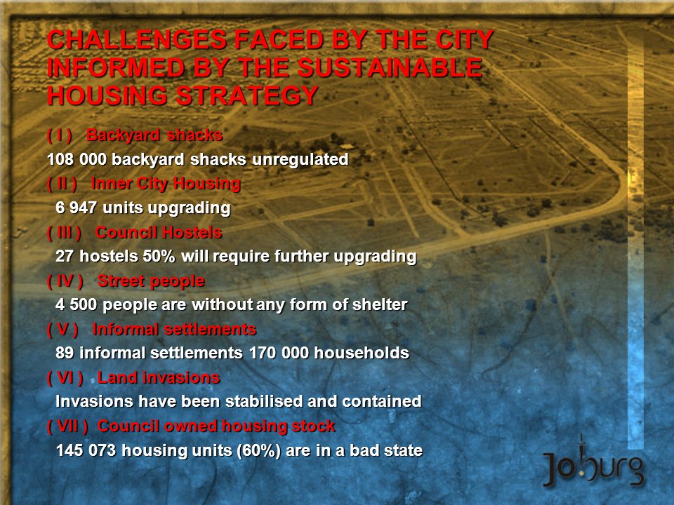 CHALLENGES FACED BY THE CITY INFORMED BY THE SUSTAINABLE HOUSING STRATEGY ( I ) Backyard shacks backyard shacks unregulated ( II ) Inner City Housing units upgrading units upgrading ( III ) Council Hostels 27 hostels 50% will require further upgrading 27 hostels 50% will require further upgrading ( IV ) Street people people are without any form of shelter people are without any form of shelter ( V ) Informal settlements 89 informal settlements households 89 informal settlements households ( VI ) Land invasions Invasions have been stabilised and contained Invasions have been stabilised and contained ( VII ) Council owned housing stock housing units (60%) are in a bad state housing units (60%) are in a bad state