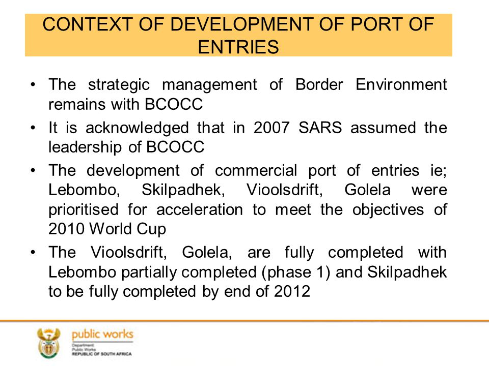 CONTEXT OF DEVELOPMENT OF PORT OF ENTRIES The strategic management of Border Environment remains with BCOCC It is acknowledged that in 2007 SARS assumed the leadership of BCOCC The development of commercial port of entries ie; Lebombo, Skilpadhek, Vioolsdrift, Golela were prioritised for acceleration to meet the objectives of 2010 World Cup The Vioolsdrift, Golela, are fully completed with Lebombo partially completed (phase 1) and Skilpadhek to be fully completed by end of 2012